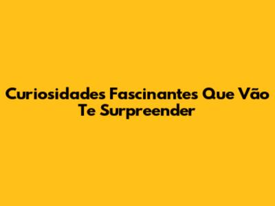 Curiosidades Fascinantes Que Vão Te Surpreender