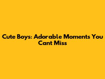 Cute Boys: Adorable Moments You Can't Miss