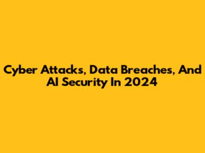 Cyber Attacks, Data Breaches, And AI Security In 2024