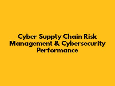 Cyber Supply Chain Risk Management & Cybersecurity Performance