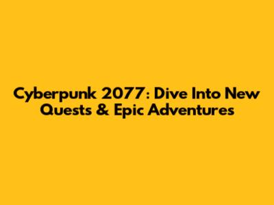 Cyberpunk 2077: Dive Into New Quests & Epic Adventures