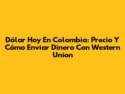 Dólar Hoy En Colombia: Precio Y Cómo Enviar Dinero Con Western Union