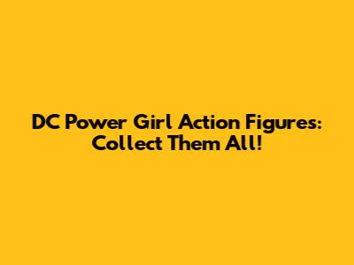 DC Power Girl Action Figures: Collect Them All!