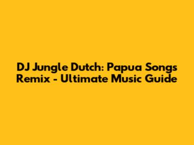 DJ Jungle Dutch: Papua Songs Remix - Ultimate Music Guide