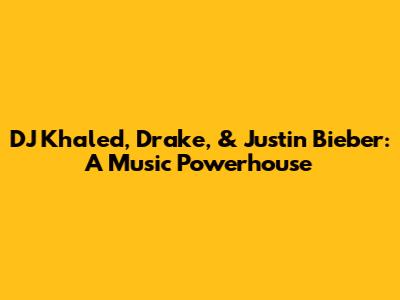 DJ Khaled, Drake, & Justin Bieber: A Music Powerhouse