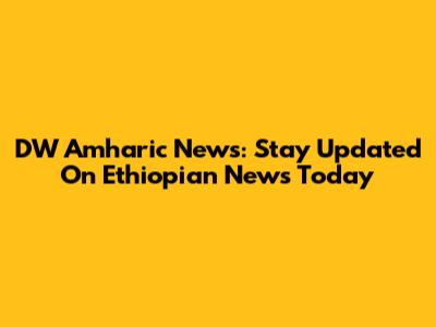 DW Amharic News: Stay Updated On Ethiopian News Today