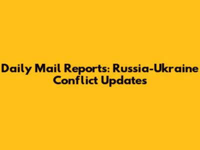 Daily Mail Reports: Russia-Ukraine Conflict Updates