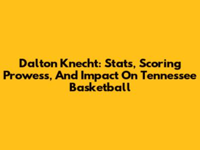 Dalton Knecht: Stats, Scoring Prowess, And Impact On Tennessee Basketball
