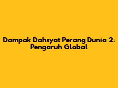 Dampak Dahsyat Perang Dunia 2: Pengaruh Global