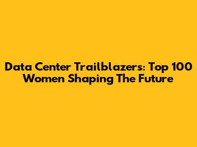Data Center Trailblazers: Top 100 Women Shaping The Future
