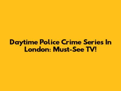 Daytime Police Crime Series In London: Must-See TV!
