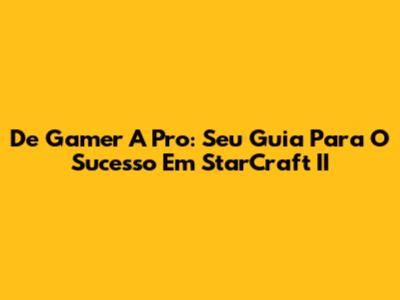 De Gamer A Pro: Seu Guia Para O Sucesso Em StarCraft II