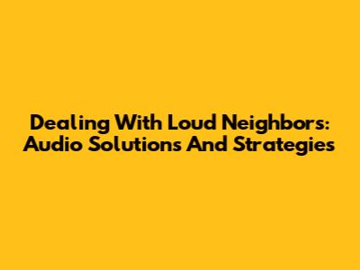Dealing With Loud Neighbors: Audio Solutions And Strategies