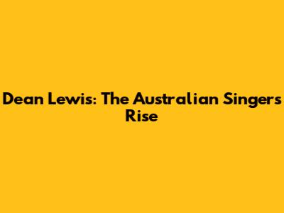 Dean Lewis: The Australian Singer's Rise