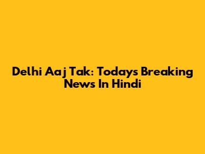 Delhi Aaj Tak: Today's Breaking News In Hindi