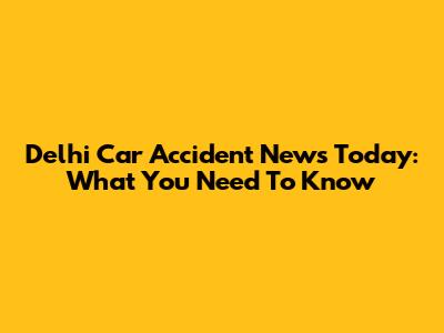Delhi Car Accident News Today: What You Need To Know