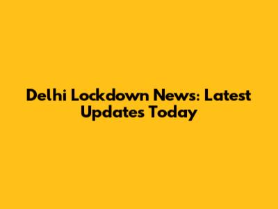 Delhi Lockdown News: Latest Updates Today