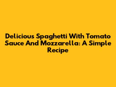 Delicious Spaghetti With Tomato Sauce And Mozzarella: A Simple Recipe