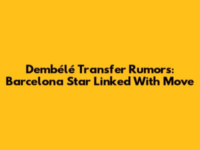 Dembélé Transfer Rumors: Barcelona Star Linked With Move