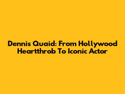 Dennis Quaid: From Hollywood Heartthrob To Iconic Actor