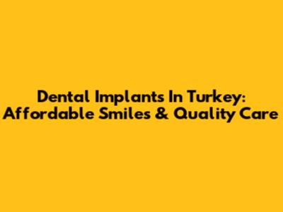 Dental Implants In Turkey: Affordable Smiles & Quality Care