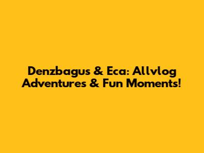Denzbagus & Eca: Allvlog Adventures & Fun Moments!