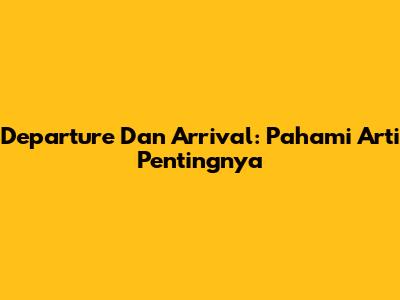 Departure Dan Arrival: Pahami Arti Pentingnya
