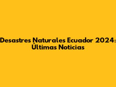 Desastres Naturales Ecuador 2024: Últimas Noticias