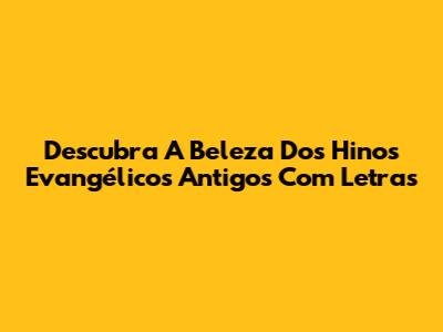 Descubra A Beleza Dos Hinos Evangélicos Antigos Com Letras
