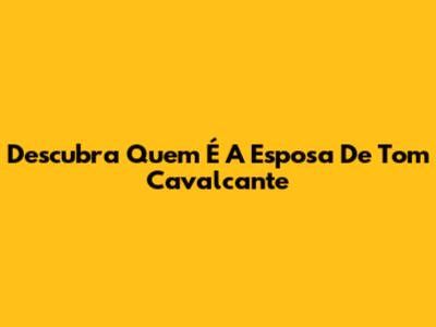 Descubra Quem É A Esposa De Tom Cavalcante