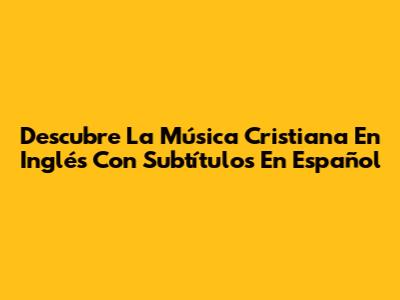 Descubre La Música Cristiana En Inglés Con Subtítulos En Español