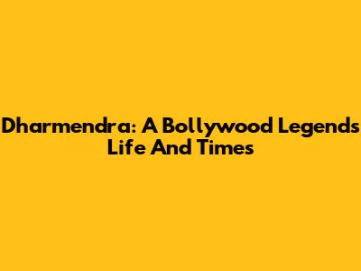Dharmendra: A Bollywood Legend's Life And Times