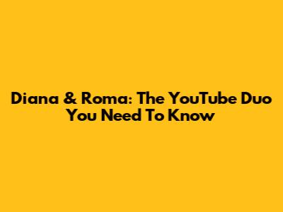 Diana & Roma: The YouTube Duo You Need To Know