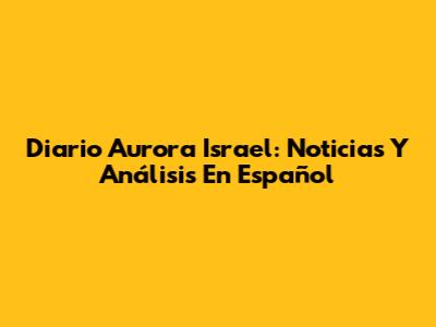 Diario Aurora Israel: Noticias Y Análisis En Español