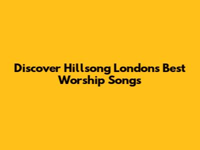 Discover Hillsong London's Best Worship Songs