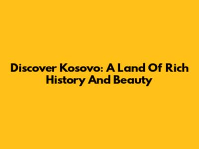 Discover Kosovo: A Land Of Rich History And Beauty