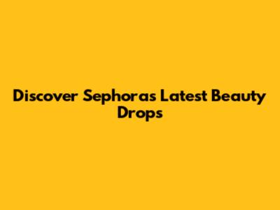 Discover Sephora's Latest Beauty Drops