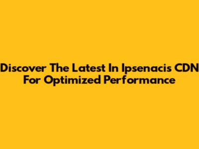 Discover The Latest In Ipsenacis CDN For Optimized Performance