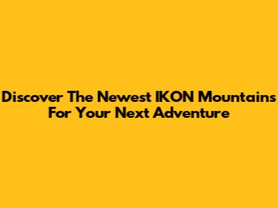 Discover The Newest IKON Mountains For Your Next Adventure
