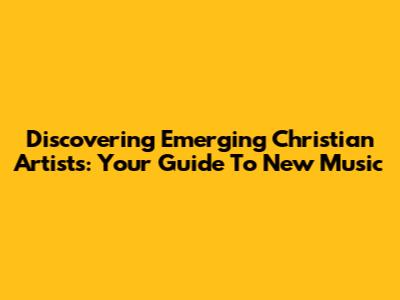 Discovering Emerging Christian Artists: Your Guide To New Music
