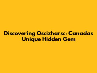 Discovering Oscizharsc: Canada's Unique Hidden Gem