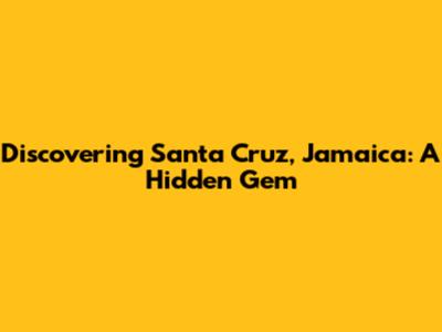 Discovering Santa Cruz, Jamaica: A Hidden Gem