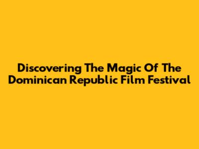 Discovering The Magic Of The Dominican Republic Film Festival