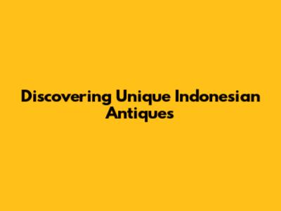 Discovering Unique Indonesian Antiques