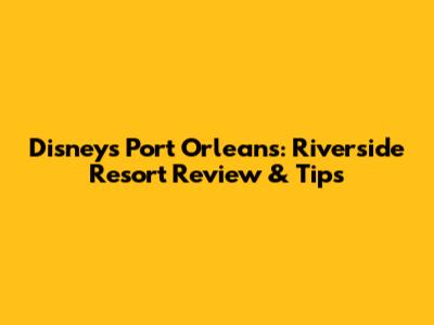 Disney's Port Orleans: Riverside Resort Review & Tips