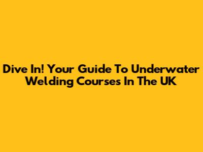 Dive In! Your Guide To Underwater Welding Courses In The UK