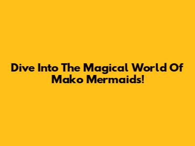Dive Into The Magical World Of Mako Mermaids!