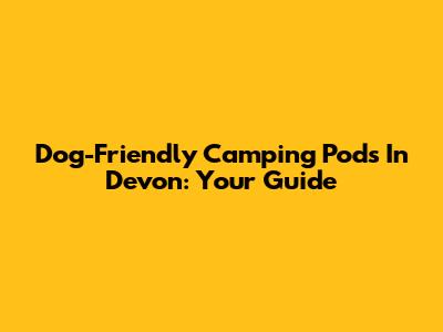 Dog-Friendly Camping Pods In Devon: Your Guide
