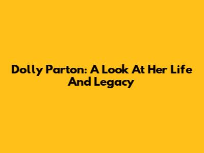 Dolly Parton: A Look At Her Life And Legacy