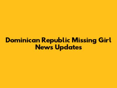 Dominican Republic Missing Girl News Updates